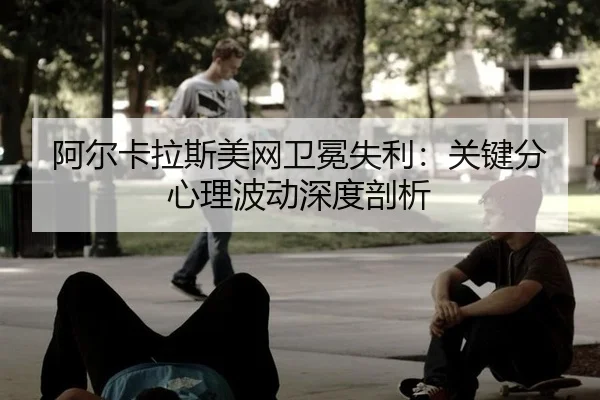 阿尔卡拉斯美网卫冕失利：关键分心理波动深度剖析
