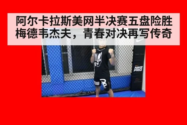 阿尔卡拉斯美网半决赛五盘险胜梅德韦杰夫，青春对决再写传奇