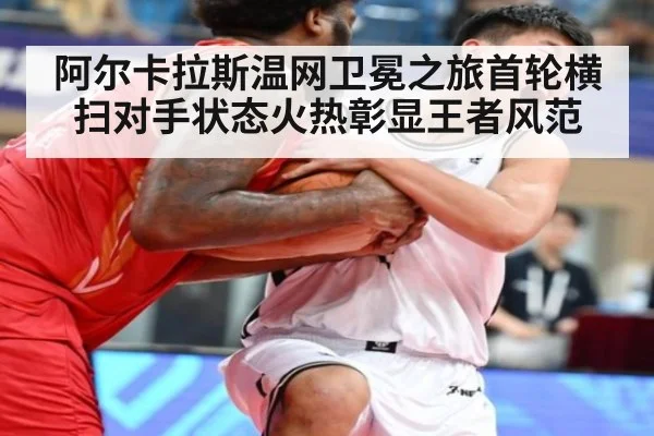 阿尔卡拉斯温网卫冕之旅首轮横扫对手状态火热彰显王者风范