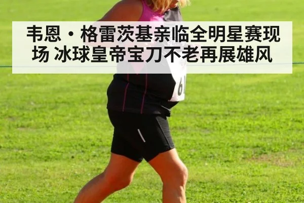 韦恩·格雷茨基亲临全明星赛现场 冰球皇帝宝刀不老再展雄风