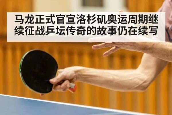 马龙正式官宣洛杉矶奥运周期继续征战乒坛传奇的故事仍在续写